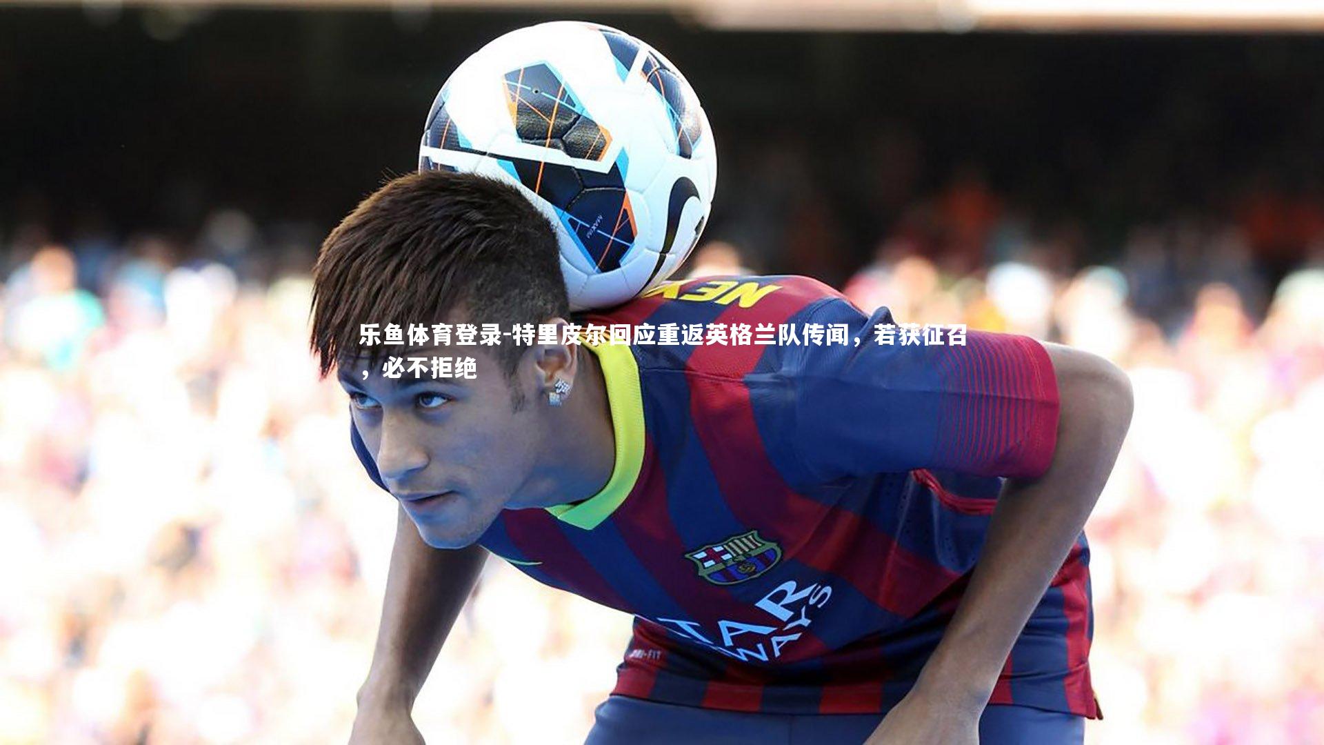 特里皮尔回应重返英格兰队传闻，若获征召，必不拒绝